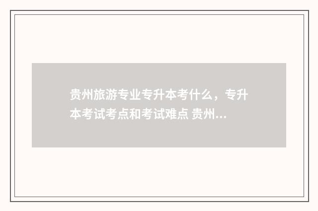 贵州旅游专业专升本考什么，专升本考试考点和考试难点 贵州旅游专业专升本可以升哪些专业