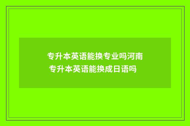 专升本英语能换专业吗河南 专升本英语能换成日语吗