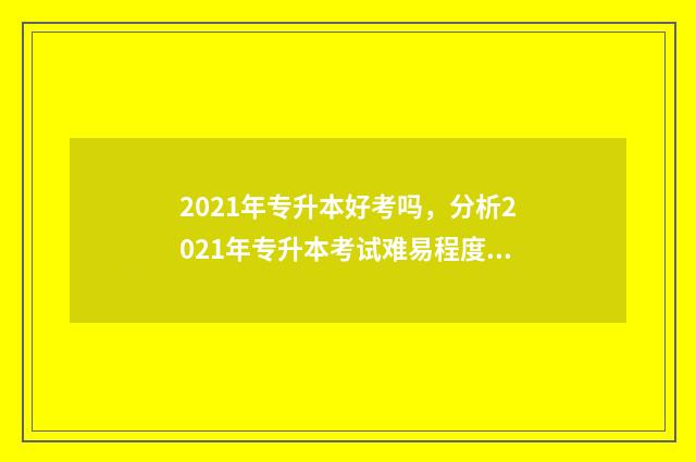 2021年专升本好考吗，分析2021年专升本考试难易程度 2021年专升本难不难