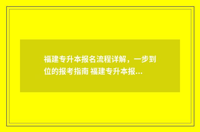 福建专升本报名流程详解，一步到位的报考指南 福建专升本报名入口官网2025报名时间