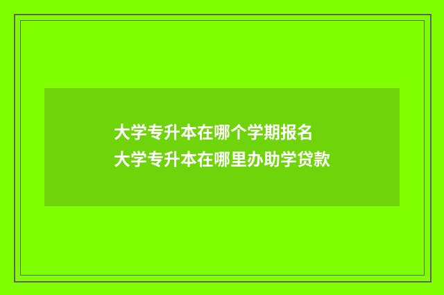 大学专升本在哪个学期报名 大学专升本在哪里办助学贷款