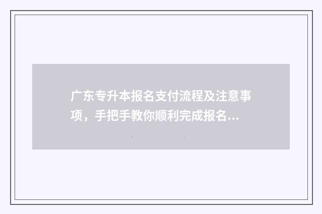 广东专升本报名支付流程及注意事项，手把手教你顺利完成报名 广东专升本报名入口官网2024报名时间