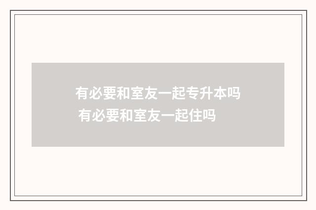 有必要和室友一起专升本吗 有必要和室友一起住吗