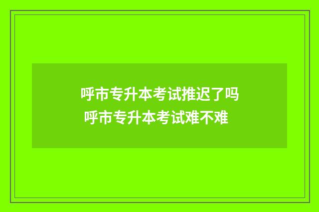 呼市专升本考试推迟了吗 呼市专升本考试难不难
