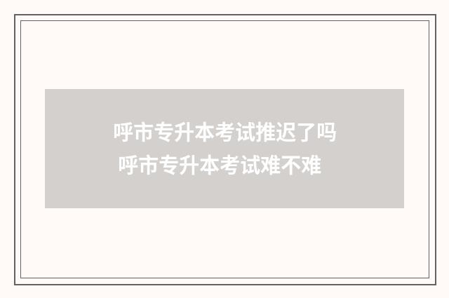 呼市专升本考试推迟了吗 呼市专升本考试难不难