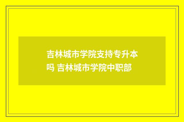 吉林城市学院支持专升本吗 吉林城市学院中职部