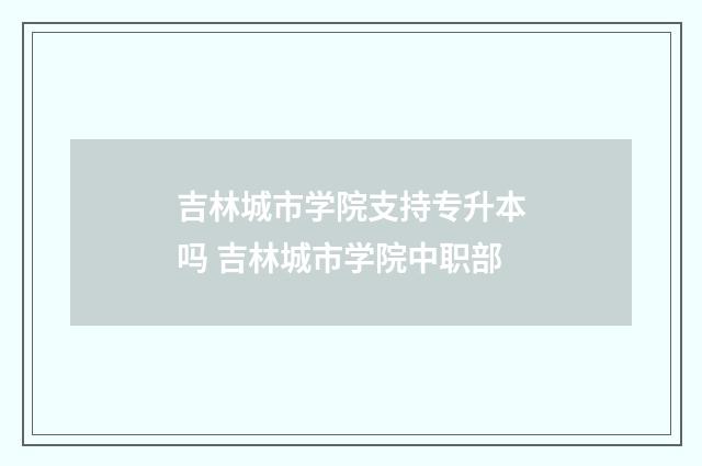 吉林城市学院支持专升本吗 吉林城市学院中职部