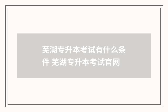芜湖专升本考试有什么条件 芜湖专升本考试官网