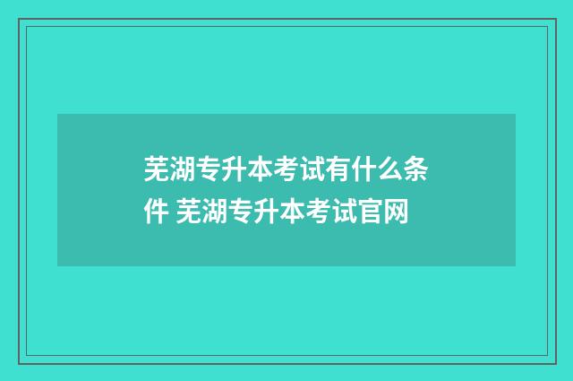 芜湖专升本考试有什么条件 芜湖专升本考试官网