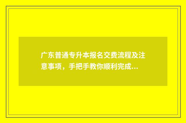 广东普通专升本报名交费流程及注意事项，手把手教你顺利完成报名 广东普通专升本报考要求
