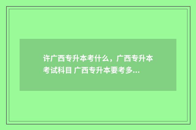 许广西专升本考什么，广西专升本考试科目 广西专升本要考多少分