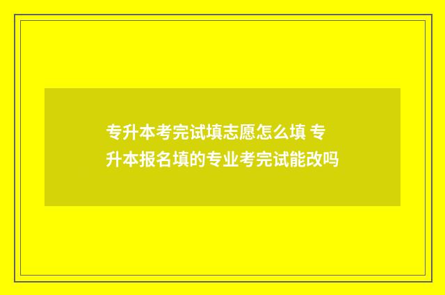 专升本考完试填志愿怎么填 专升本报名填的专业考完试能改吗
