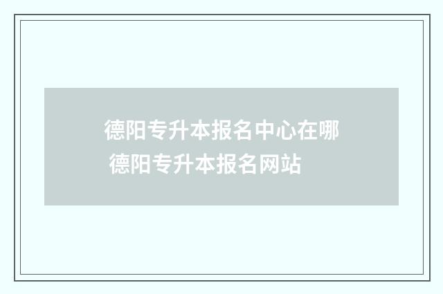 德阳专升本报名中心在哪 德阳专升本报名网站