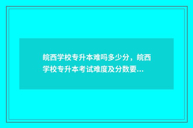 皖西学校专升本难吗多少分，皖西学校专升本考试难度及分数要求 皖西学院专升本官方群