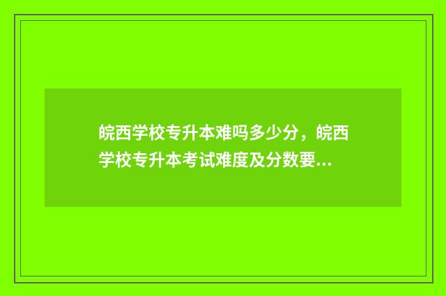 皖西学校专升本难吗多少分，皖西学校专升本考试难度及分数要求 皖西学院专升本官方群