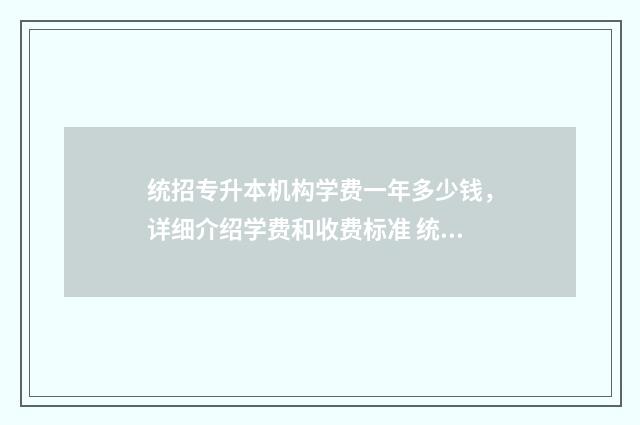 统招专升本机构学费一年多少钱，详细介绍学费和收费标准 统招专升本机构一年多少钱