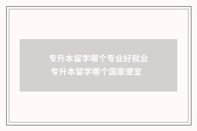 专升本留学哪个专业好就业 专升本留学哪个国家便宜