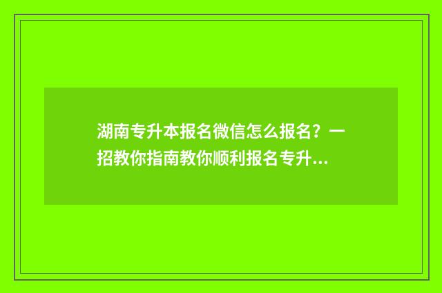 湖南专升本报名微信怎么报名？一招教你指南教你顺利报名专升本考试 湖南专升本报名时间2025