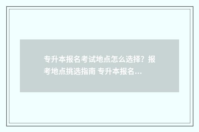 专升本报名考试地点怎么选择？报考地点挑选指南 专升本报名考试考区怎么选
