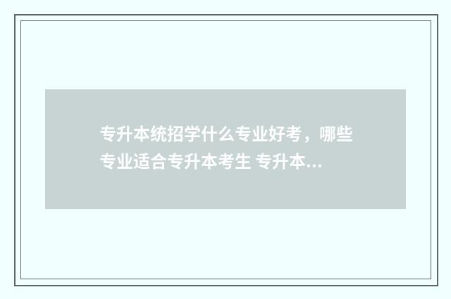 专升本统招学什么专业好考，哪些专业适合专升本考生 专升本统招学什么专业好