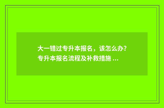 大一错过专升本报名，该怎么办？专升本报名流程及补救措施 错过了专升本好后悔