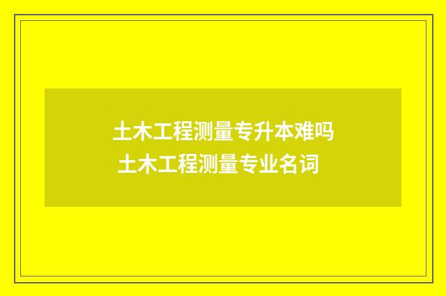 土木工程测量专升本难吗 土木工程测量专业名词