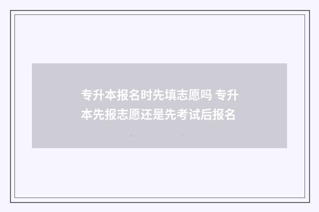 专升本报名时先填志愿吗 专升本先报志愿还是先考试后报名