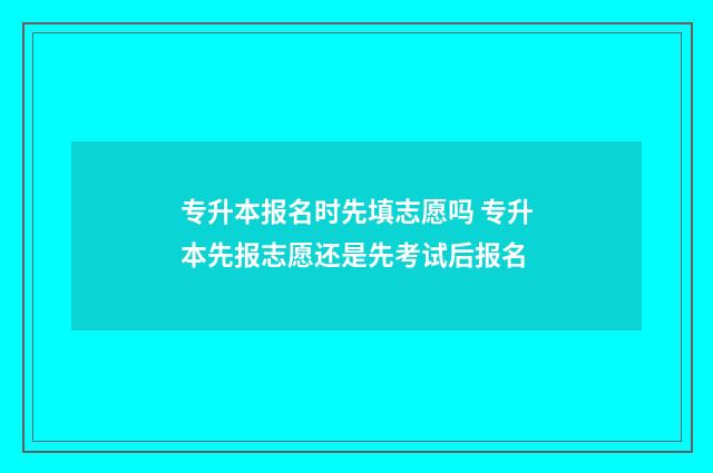 专升本报名时先填志愿吗 专升本先报志愿还是先考试后报名