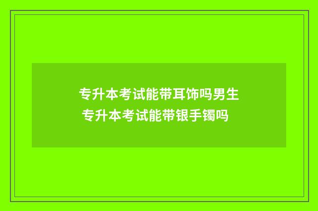 专升本考试能带耳饰吗男生 专升本考试能带银手镯吗