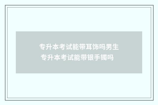 专升本考试能带耳饰吗男生 专升本考试能带银手镯吗