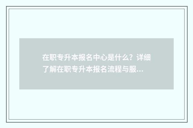 在职专升本报名中心是什么？详细了解在职专升本报名流程与服务 在职专升本报名信息查询官网