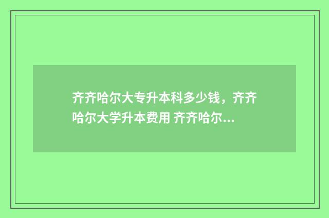 齐齐哈尔大专升本科多少钱，齐齐哈尔大学升本费用 齐齐哈尔统招专升本