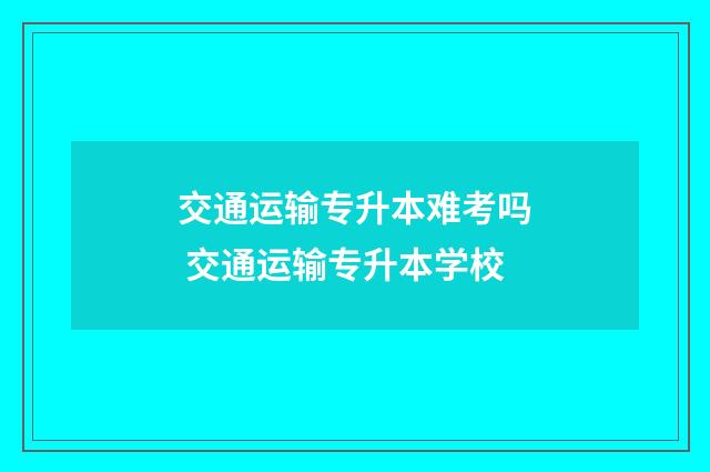 交通运输专升本难考吗 交通运输专升本学校