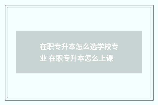 在职专升本怎么选学校专业 在职专升本怎么上课
