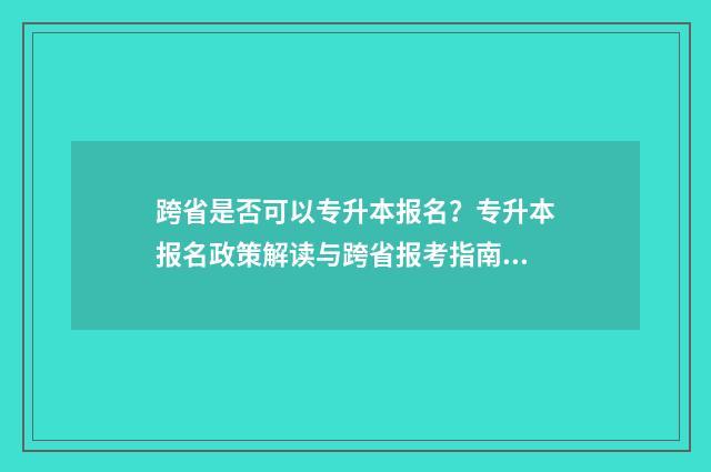 跨省是否可以专升本报名？专升本报名政策解读与跨省报考指南 跨省可以专升本吗?