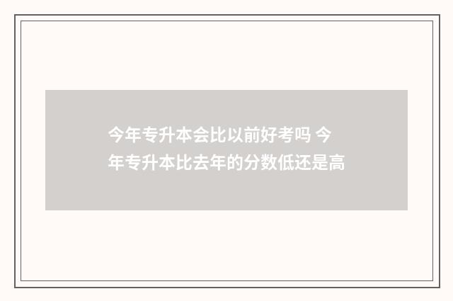 今年专升本会比以前好考吗 今年专升本比去年的分数低还是高