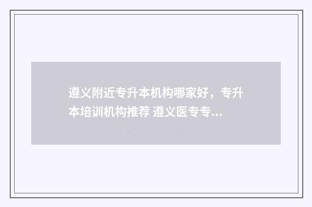 遵义附近专升本机构哪家好，专升本培训机构推荐 遵义医专专升本