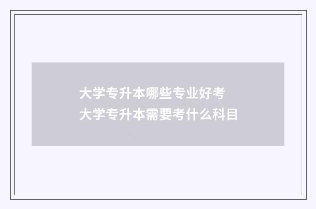大学专升本哪些专业好考 大学专升本需要考什么科目