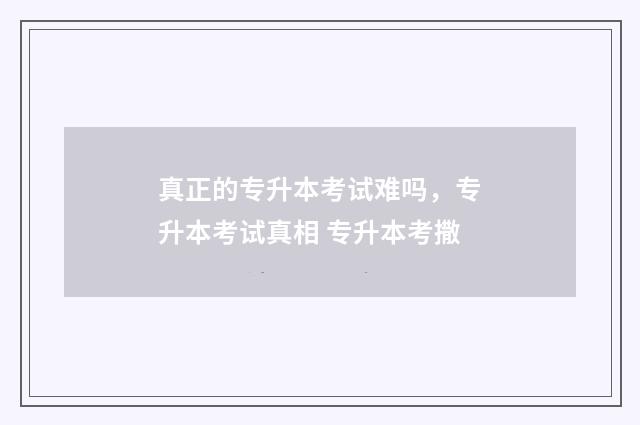 真正的专升本考试难吗，专升本考试真相 专升本考撒