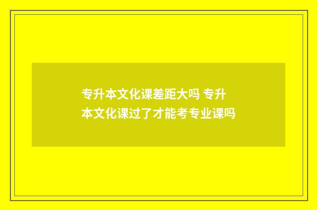 专升本文化课差距大吗 专升本文化课过了才能考专业课吗