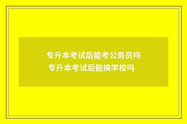 专升本考试后能考公务员吗 专升本考试后能换学校吗