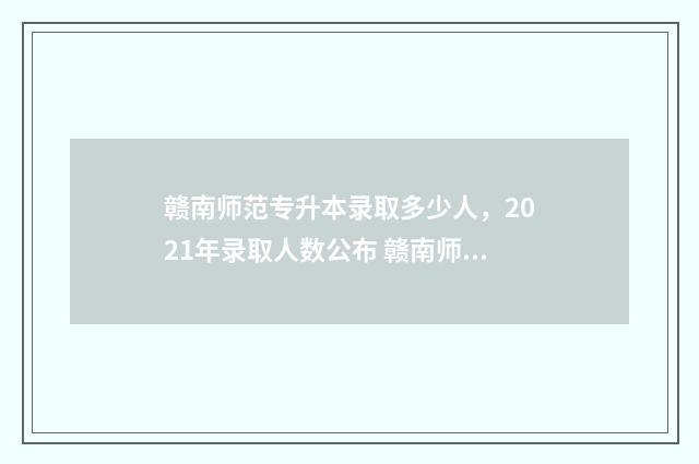 赣南师范专升本录取多少人，2021年录取人数公布 赣南师范专升本分数线2024