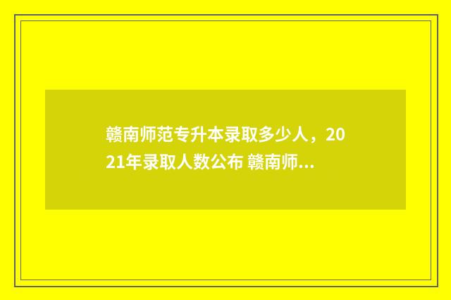赣南师范专升本录取多少人，2021年录取人数公布 赣南师范专升本分数线2024