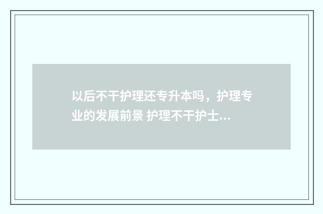 以后不干护理还专升本吗，护理专业的发展前景 护理不干护士还可以干什么