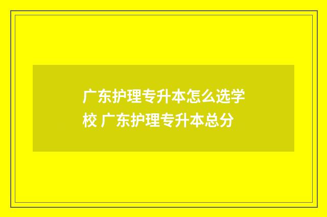 广东护理专升本怎么选学校 广东护理专升本总分