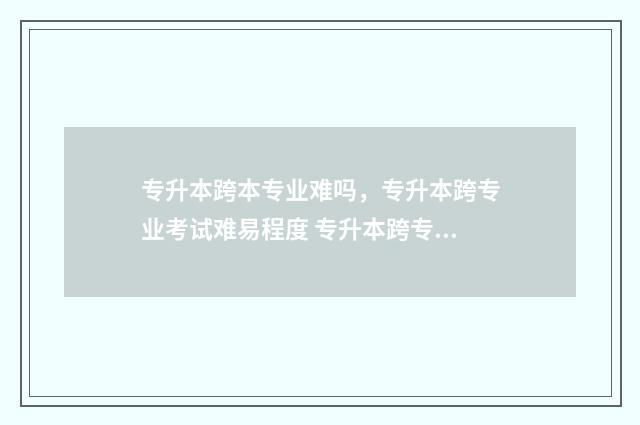专升本跨本专业难吗，专升本跨专业考试难易程度 专升本跨专业好就业吗