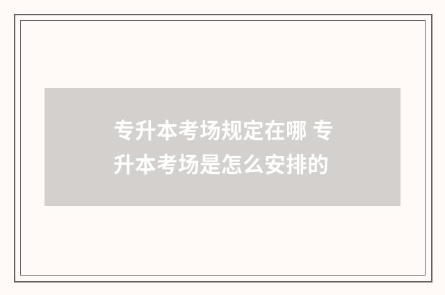专升本考场规定在哪 专升本考场是怎么安排的