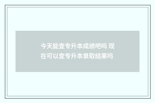 今天能查专升本成绩吧吗 现在可以查专升本录取结果吗