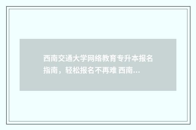 西南交通大学网络教育专升本报名指南，轻松报名不再难 西南交通大学网络与远程教育学院