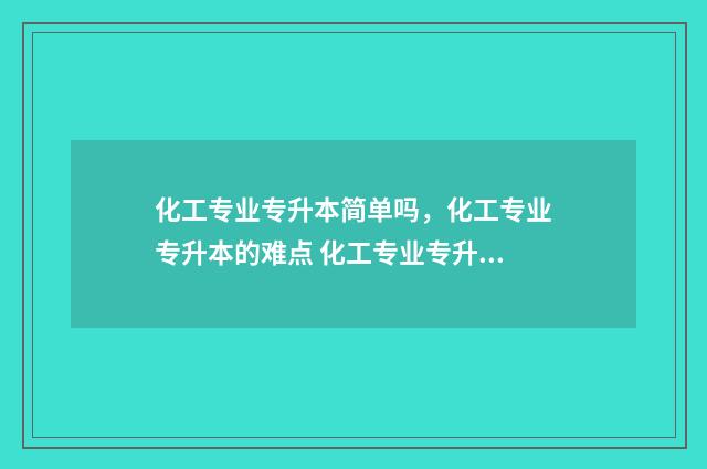 化工专业专升本简单吗，化工专业专升本的难点 化工专业专升本好升吗